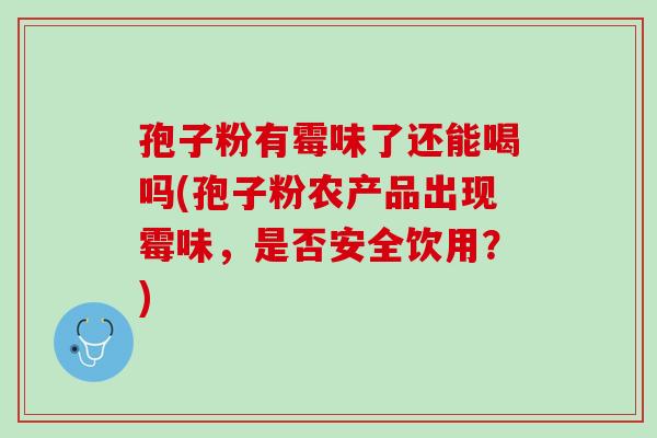 孢子粉有霉味了还能喝吗(孢子粉农产品出现霉味，是否安全饮用？)