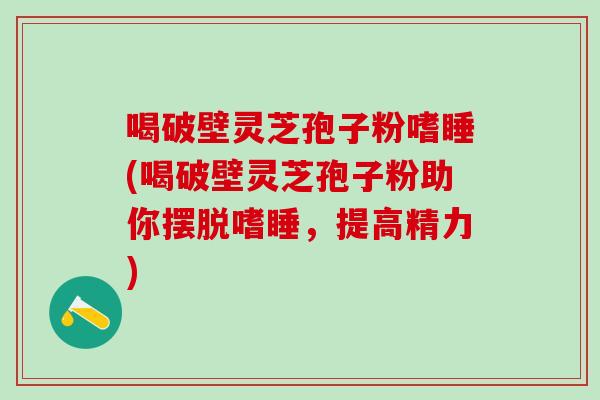 喝破壁灵芝孢子粉嗜睡(喝破壁灵芝孢子粉助你摆脱嗜睡，提高精力)