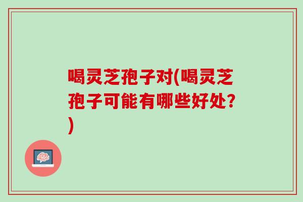 喝灵芝孢子对(喝灵芝孢子可能有哪些好处？)