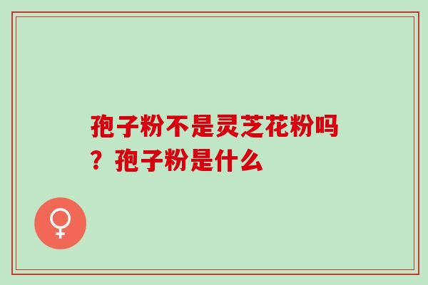 孢子粉不是灵芝花粉吗？孢子粉是什么