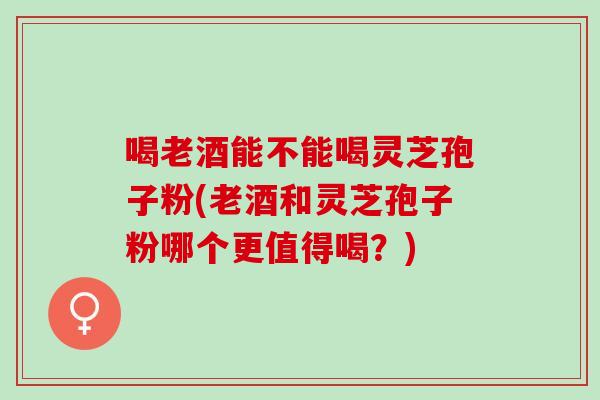 喝老酒能不能喝灵芝孢子粉(老酒和灵芝孢子粉哪个更值得喝？)