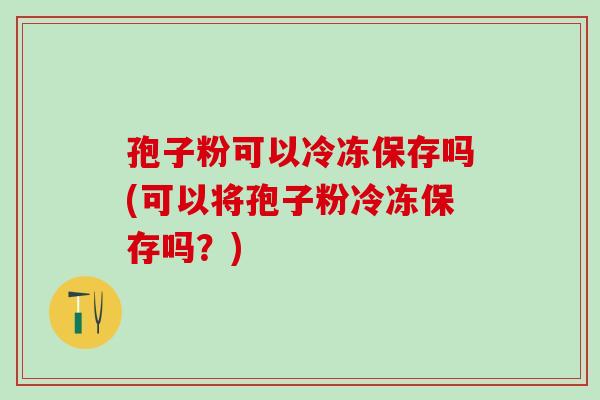 孢子粉可以冷冻保存吗(可以将孢子粉冷冻保存吗？)