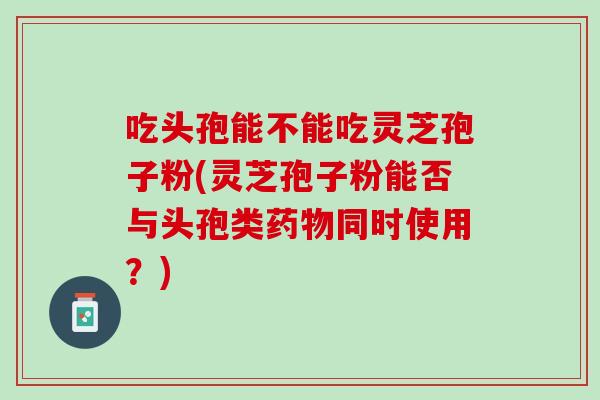 吃头孢能不能吃灵芝孢子粉(灵芝孢子粉能否与头孢类药物同时使用？)