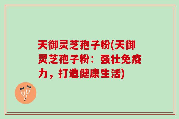 天御灵芝孢子粉(天御灵芝孢子粉：强壮免疫力，打造健康生活)