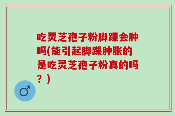吃灵芝孢子粉脚踝会肿吗(能引起脚踝肿胀的是吃灵芝孢子粉真的吗？)
