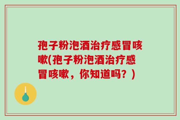 孢子粉泡酒治疗感冒咳嗽(孢子粉泡酒治疗感冒咳嗽，你知道吗？)