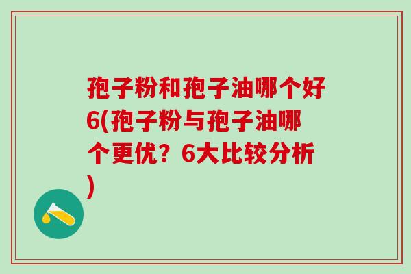 孢子粉和孢子油哪个好6(孢子粉与孢子油哪个更优？6大比较分析)