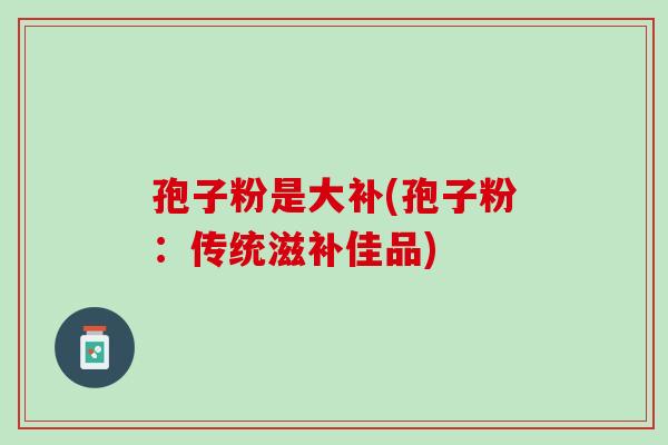 孢子粉是大补(孢子粉：传统滋补佳品)