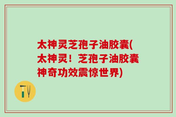 太神灵芝孢子油胶囊(太神灵！芝孢子油胶囊神奇功效震惊世界)