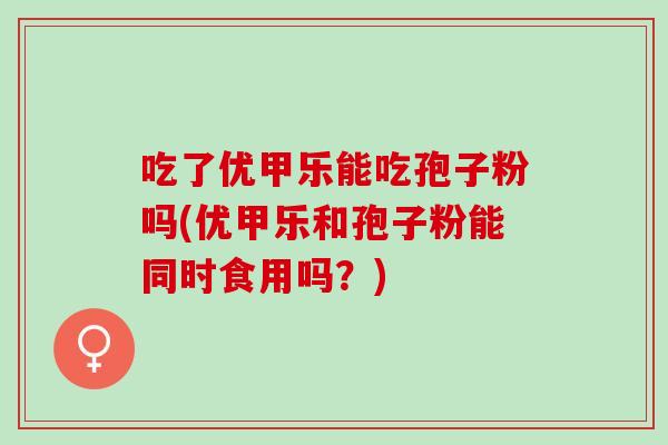 吃了优甲乐能吃孢子粉吗(优甲乐和孢子粉能同时食用吗？)