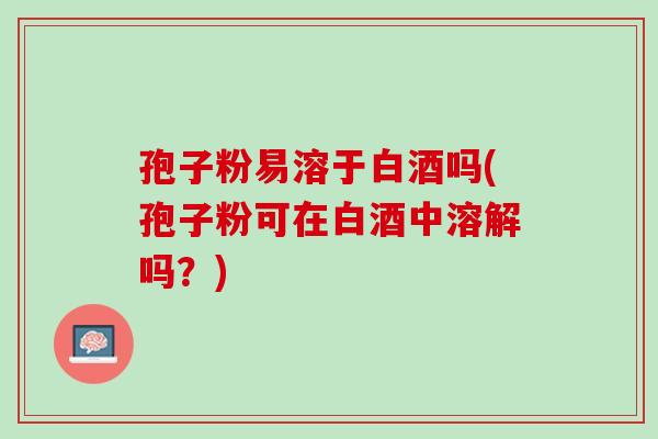 孢子粉易溶于白酒吗(孢子粉可在白酒中溶解吗?) 孢子粉易溶于白酒吗(孢子粉可在白酒中溶解吗?)