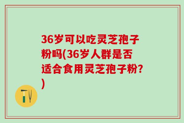 36岁可以吃灵芝孢子粉吗(36岁人群是否适合食用灵芝孢子粉？)