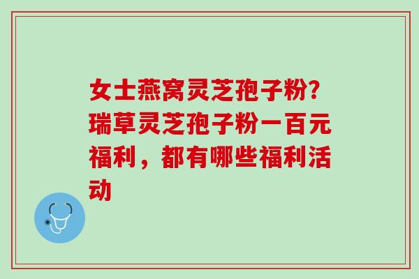 女士燕窝灵芝孢子粉？瑞草灵芝孢子粉一百元福利，都有哪些福利活动