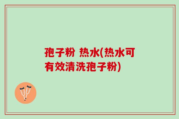 孢子粉 热水(热水可有效清洗孢子粉) 孢子粉 热水(热水可有效清洗孢子粉)