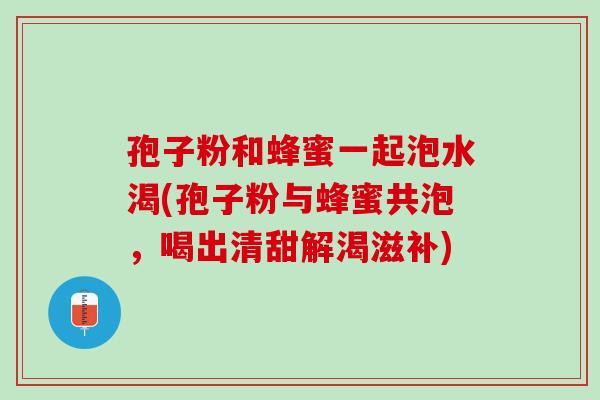 孢子粉和蜂蜜一起泡水渴(孢子粉与蜂蜜共泡，喝出清甜解渴滋补)