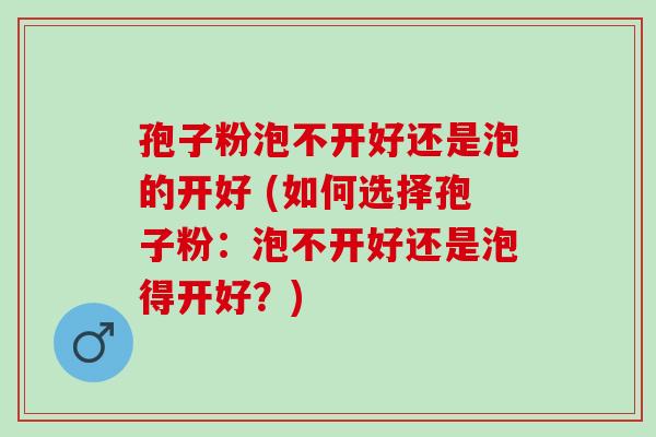 孢子粉泡不开好还是泡的开好 (如何选择孢子粉:泡不开好还是泡得开好?) 孢子粉泡不开好还是泡的开好 (如何选择孢子粉:泡不开好还是泡得开好?)