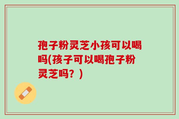 孢子粉灵芝小孩可以喝吗(孩子可以喝孢子粉灵芝吗？)