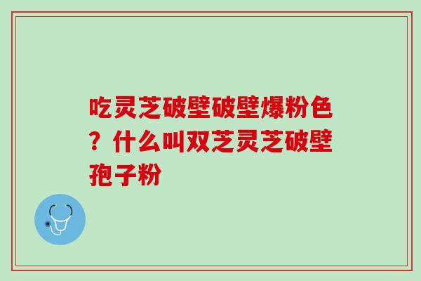 吃灵芝破壁破壁爆粉色?什么叫双芝灵芝破壁孢子粉 吃灵芝破壁破壁爆粉色?什么叫双芝灵芝破壁孢子粉
