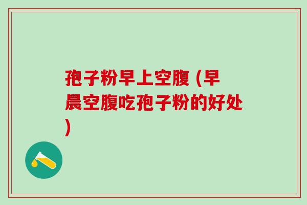 孢子粉早上空腹 (早晨空腹吃孢子粉的好处)