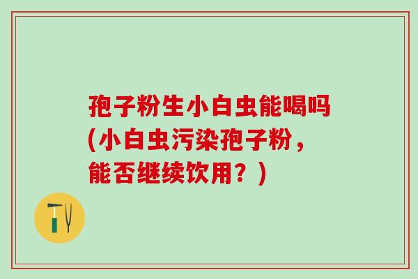 孢子粉生小白虫能喝吗(小白虫污染孢子粉，能否继续饮用？)