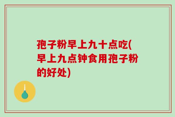 孢子粉早上九十点吃(早上九点钟食用孢子粉的好处)