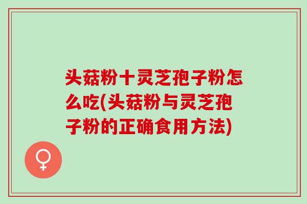 头菇粉十灵芝孢子粉怎么吃(头菇粉与灵芝孢子粉的正确食用方法) 头菇粉十灵芝孢子粉怎么吃(头菇粉与灵芝孢子粉的正确食用方法)