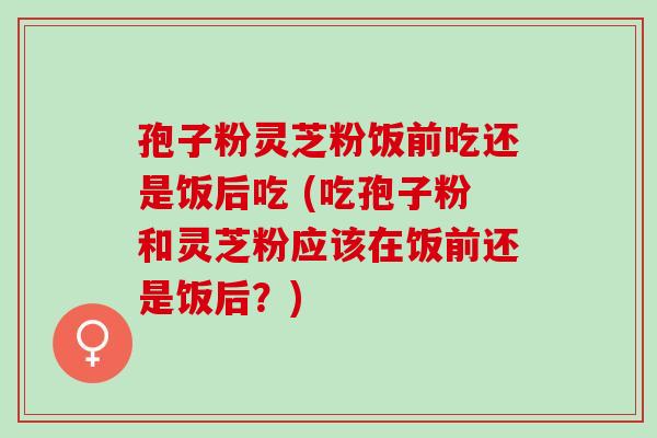 孢子粉灵芝粉饭前吃还是饭后吃 (吃孢子粉和灵芝粉应该在饭前还是饭后?) 孢子粉灵芝粉饭前吃还是饭后吃 (吃孢子粉和灵芝粉应该在饭前还是饭后?)