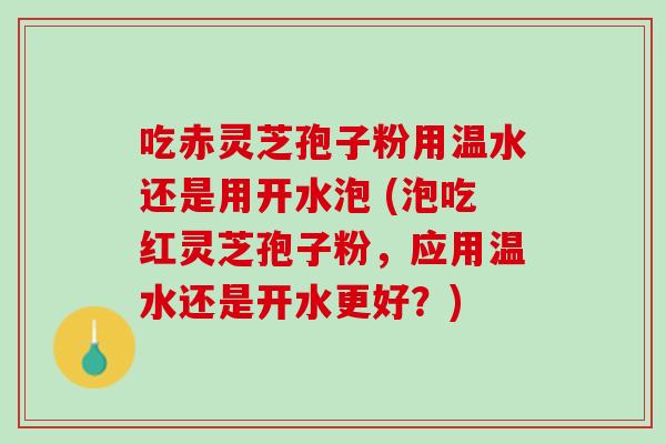 吃赤灵芝孢子粉用温水还是用开水泡 (泡吃红灵芝孢子粉，应用温水还是开水更好？)