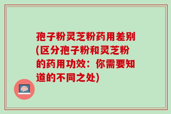孢子粉灵芝粉药用差别(区分孢子粉和灵芝粉的药用功效：你需要知道的不同之处)