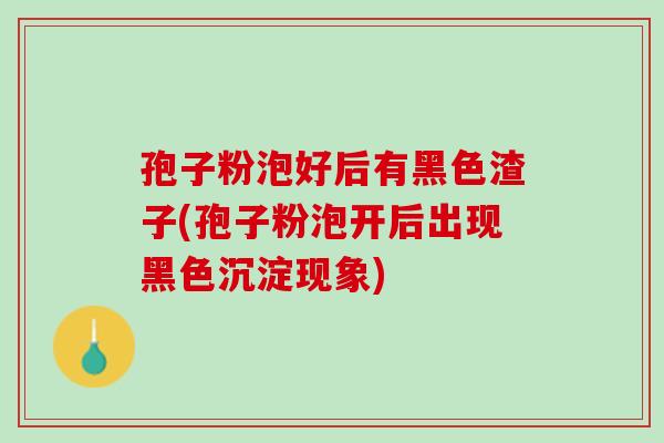孢子粉泡好后有黑色渣子(孢子粉泡开后出现黑色沉淀现象)