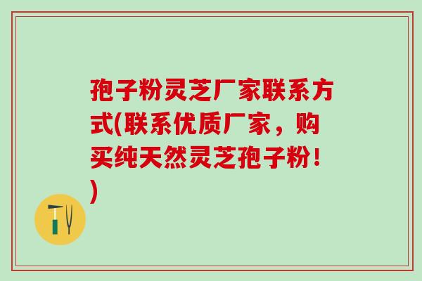 孢子粉灵芝厂家联系方式(联系优质厂家，购买纯天然灵芝孢子粉！)