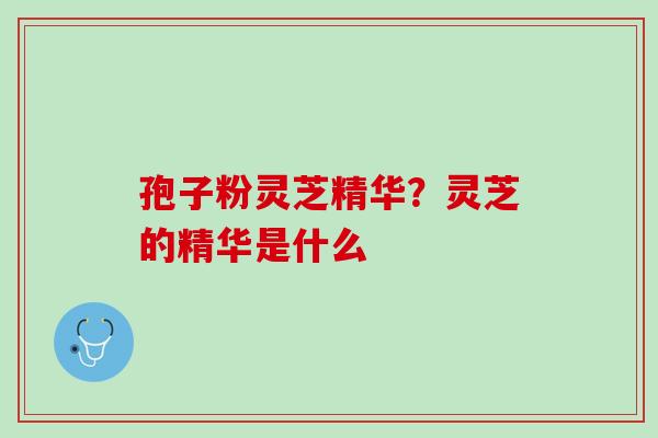 孢子粉灵芝精华?灵芝的精华是什么 孢子粉灵芝精华?灵芝的精华是什么