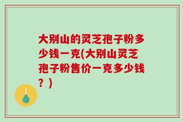 大别山的灵芝孢子粉多少钱一克(大别山灵芝孢子粉售价一克多少钱？)