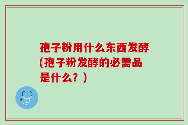 孢子粉用什么东西发酵(孢子粉发酵的必需品是什么？)