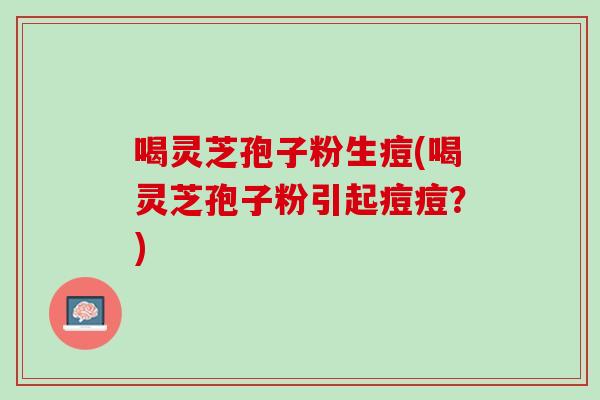 喝灵芝孢子粉生痘(喝灵芝孢子粉引起痘痘？)