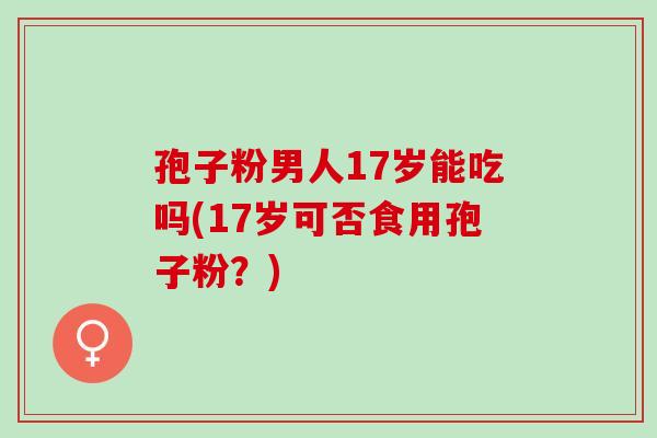 孢子粉男人17岁能吃吗(17岁可否食用孢子粉？)