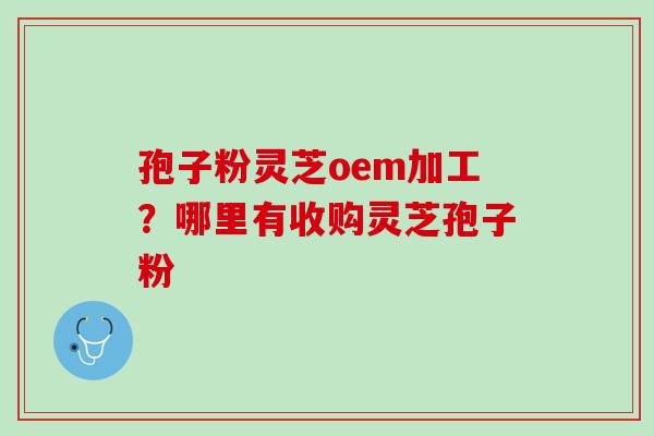 孢子粉灵芝oem加工?哪里有收购灵芝孢子粉 孢子粉灵芝oem加工?哪里有收购灵芝孢子粉