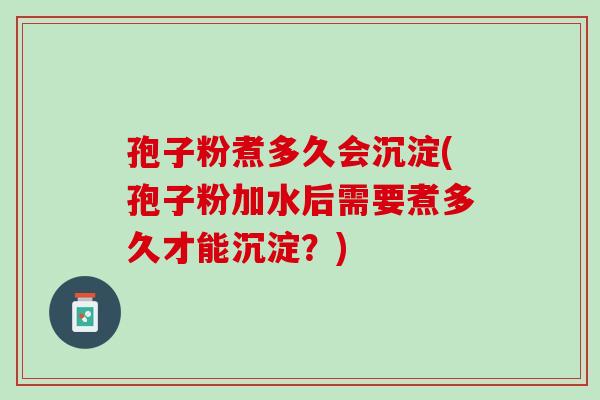孢子粉煮多久会沉淀(孢子粉加水后需要煮多久才能沉淀？)