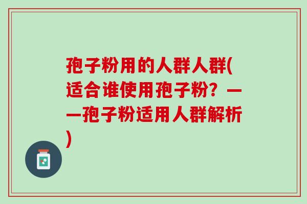 孢子粉用的人群人群(适合谁使用孢子粉？——孢子粉适用人群解析)