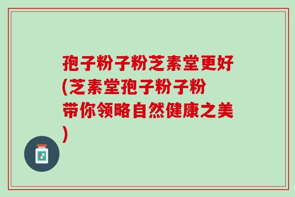 孢子粉子粉芝素堂更好(芝素堂孢子粉子粉 带你领略自然健康之美)