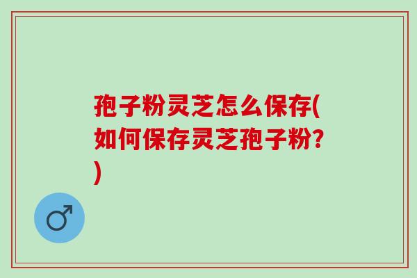 孢子粉灵芝怎么保存(如何保存灵芝孢子粉？)