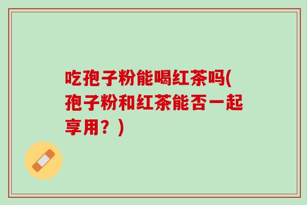 吃孢子粉能喝红茶吗(孢子粉和红茶能否一起享用？)
