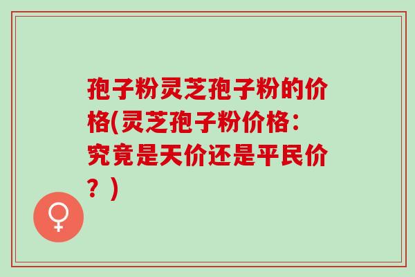 孢子粉灵芝孢子粉的价格(灵芝孢子粉价格：究竟是天价还是平民价？)