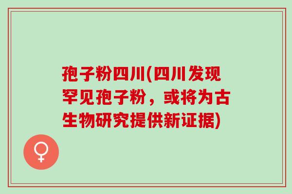 孢子粉四川(四川发现罕见孢子粉,或将为古生物研究提供新证据) 孢子粉四川(四川发现罕见孢子粉,或将为古生物研究提供新证据)