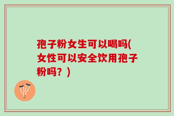 孢子粉女生可以喝吗(女性可以安全饮用孢子粉吗？)