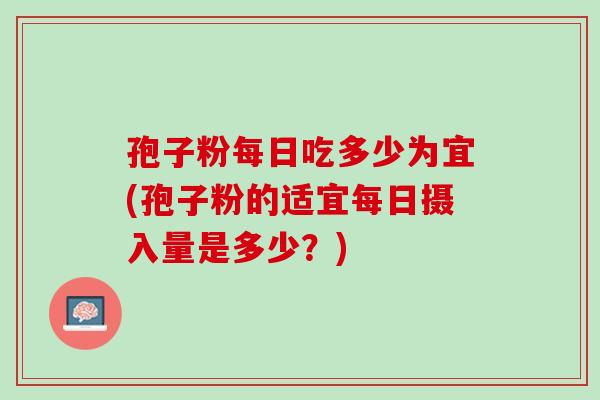 孢子粉每日吃多少为宜(孢子粉的适宜每日摄入量是多少?) 孢子粉每日吃多少为宜(孢子粉的适宜每日摄入量是多少?)