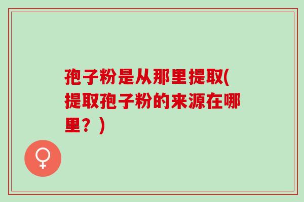 孢子粉是从那里提取(提取孢子粉的来源在哪里？)