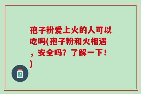 孢子粉爱上火的人可以吃吗(孢子粉和火相遇，安全吗？了解一下！)