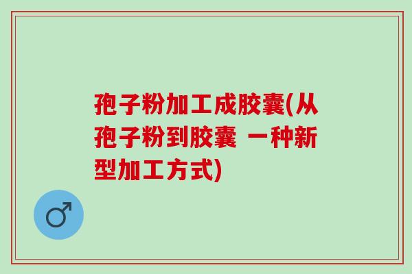 孢子粉加工成胶囊(从孢子粉到胶囊 一种新型加工方式) 孢子粉加工成胶囊(从孢子粉到胶囊 一种新型加工方式)