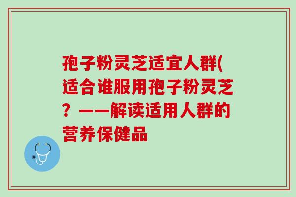 孢子粉灵芝适宜人群(适合谁服用孢子粉灵芝？——解读适用人群的营养保健品